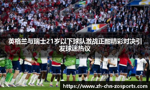 英格兰与瑞士21岁以下球队激战正酣精彩对决引发球迷热议